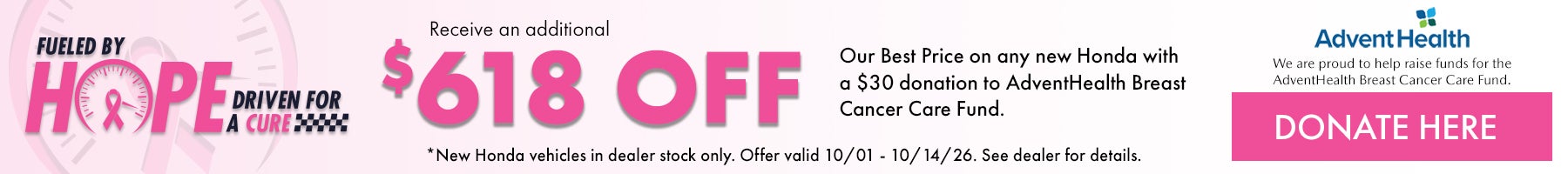 Fueled by Hope Driven for a Cure! Receive an additional $618 off our Best Price on any new Honda with a $30 donation to AdventHealth Breast cancer Care Fund. *New Honda Vehicles in dealer stock only. Offer valid 10/1 - 10/14/26. Donate here!