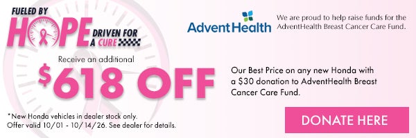Fueled by Hope Driven for a Cure! Receive an additional $618 off our Best Price on any new Honda with a $30 donation to AdventHealth Breast cancer Care Fund. *New Honda Vehicles in dealer stock only. Offer valid 10/1 - 10/14/26. Donate here!