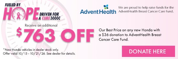 Fueled by Hope Driven for a Cure! Receive an additional $763 off our Best Price on any new Honda with a $36 donation to AdventHealth Breast cancer Care Fund. *New Honda Vehicles in dealer stock only. Offer valid 10/15 - 10/21/26. Donate here!