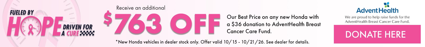 Fueled by Hope Driven for a Cure! Receive an additional $763 off our Best Price on any new Honda with a $36 donation to AdventHealth Breast cancer Care Fund. *New Honda Vehicles in dealer stock only. Offer valid 10/15 - 10/21/26. Donate here!