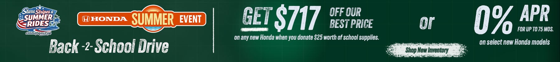 Back 2 School Get $717 off our best price on any new Honda when you donate $25 worth of school supplies or 0% APR for up tp 75 mos. on select new hondas. Shop New Inventory!