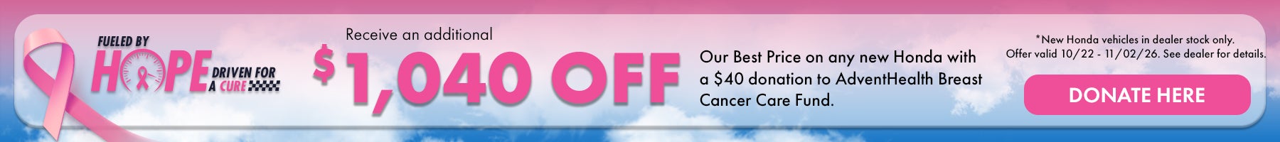 Fueled by Hope Driven for a Cure! Receive an additional $1,040 off our Best Price on any new Honda with a $40 donation to AdventHealth Breast cancer Care Fund. *New Honda Vehicles in dealer stock only. Offer valid 10/22 - 11/02/26. Donate here!